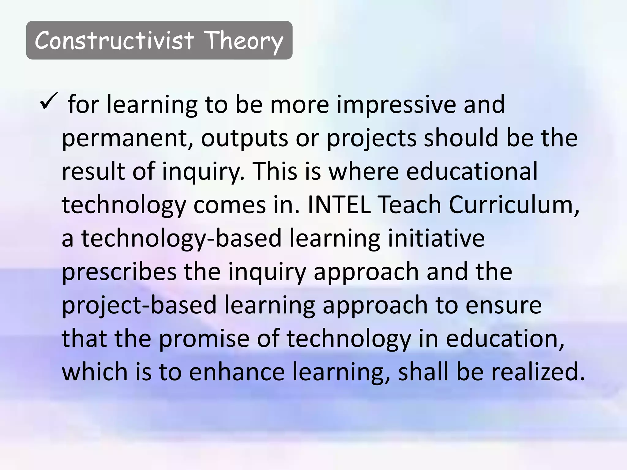 Constructivist Theory
 for learning to be more impressive and
permanent, outputs or projects should be the
result of inquiry. This is where educational
technology comes in. INTEL Teach Curriculum,
a technology-based learning initiative
prescribes the inquiry approach and the
project-based learning approach to ensure
that the promise of technology in education,
which is to enhance learning, shall be realized.
 