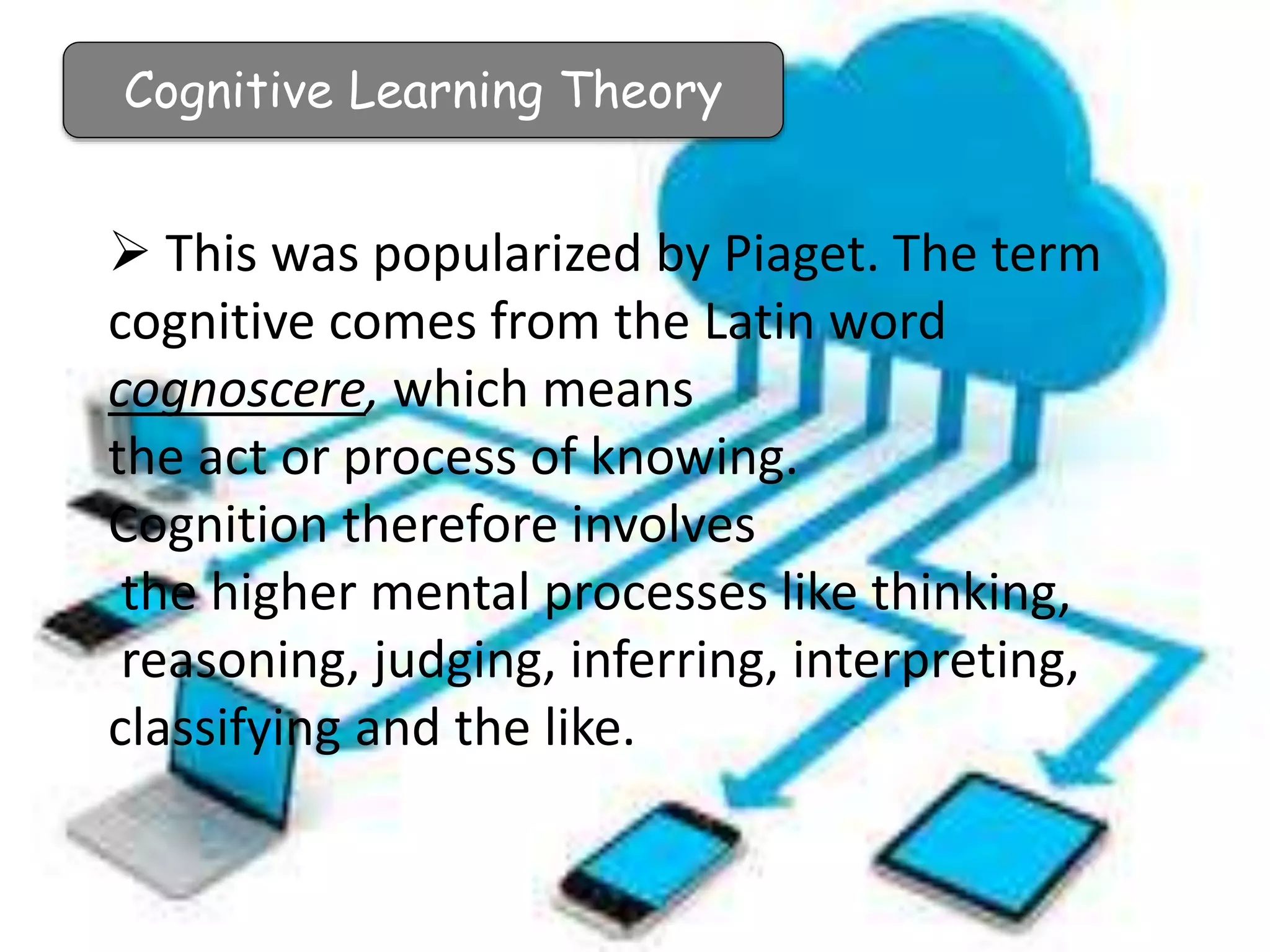 Cognitive Learning Theory
 This was popularized by Piaget. The term
cognitive comes from the Latin word
cognoscere, which means
the act or process of knowing.
Cognition therefore involves
the higher mental processes like thinking,
reasoning, judging, inferring, interpreting,
classifying and the like.
 