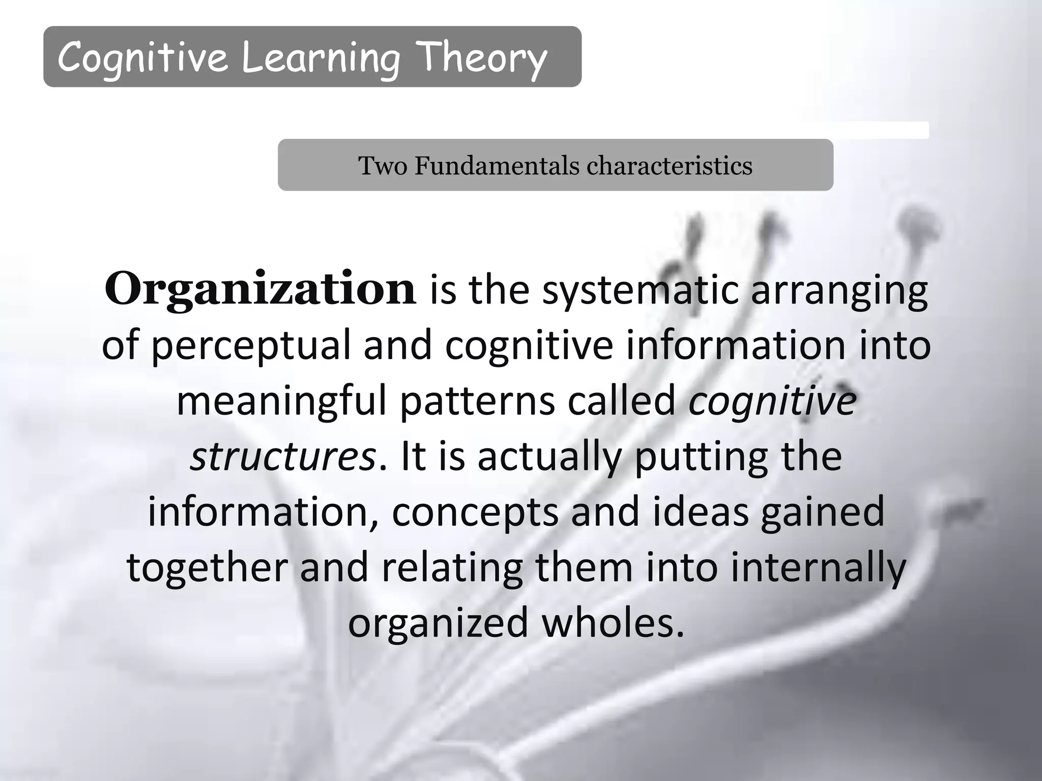 Cognitive Learning Theory
Organization is the systematic arranging
of perceptual and cognitive information into
meaningful patterns called cognitive
structures. It is actually putting the
information, concepts and ideas gained
together and relating them into internally
organized wholes.
Two Fundamentals characteristics
 