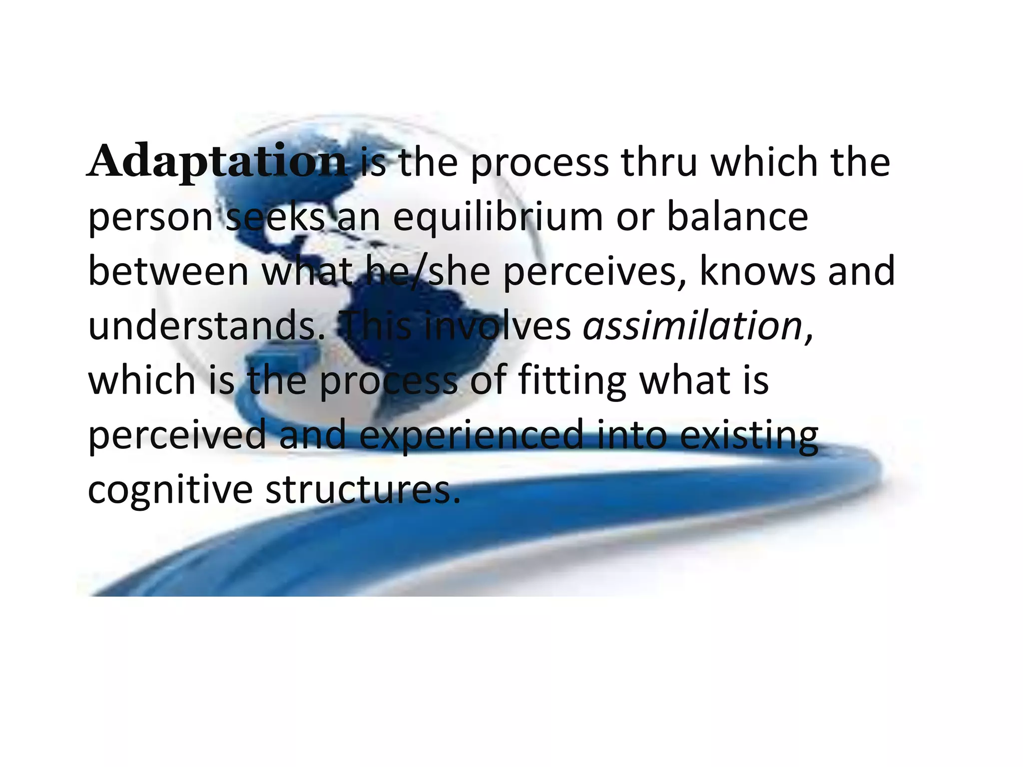 Adaptation is the process thru which the
person seeks an equilibrium or balance
between what he/she perceives, knows and
understands. This involves assimilation,
which is the process of fitting what is
perceived and experienced into existing
cognitive structures.
 