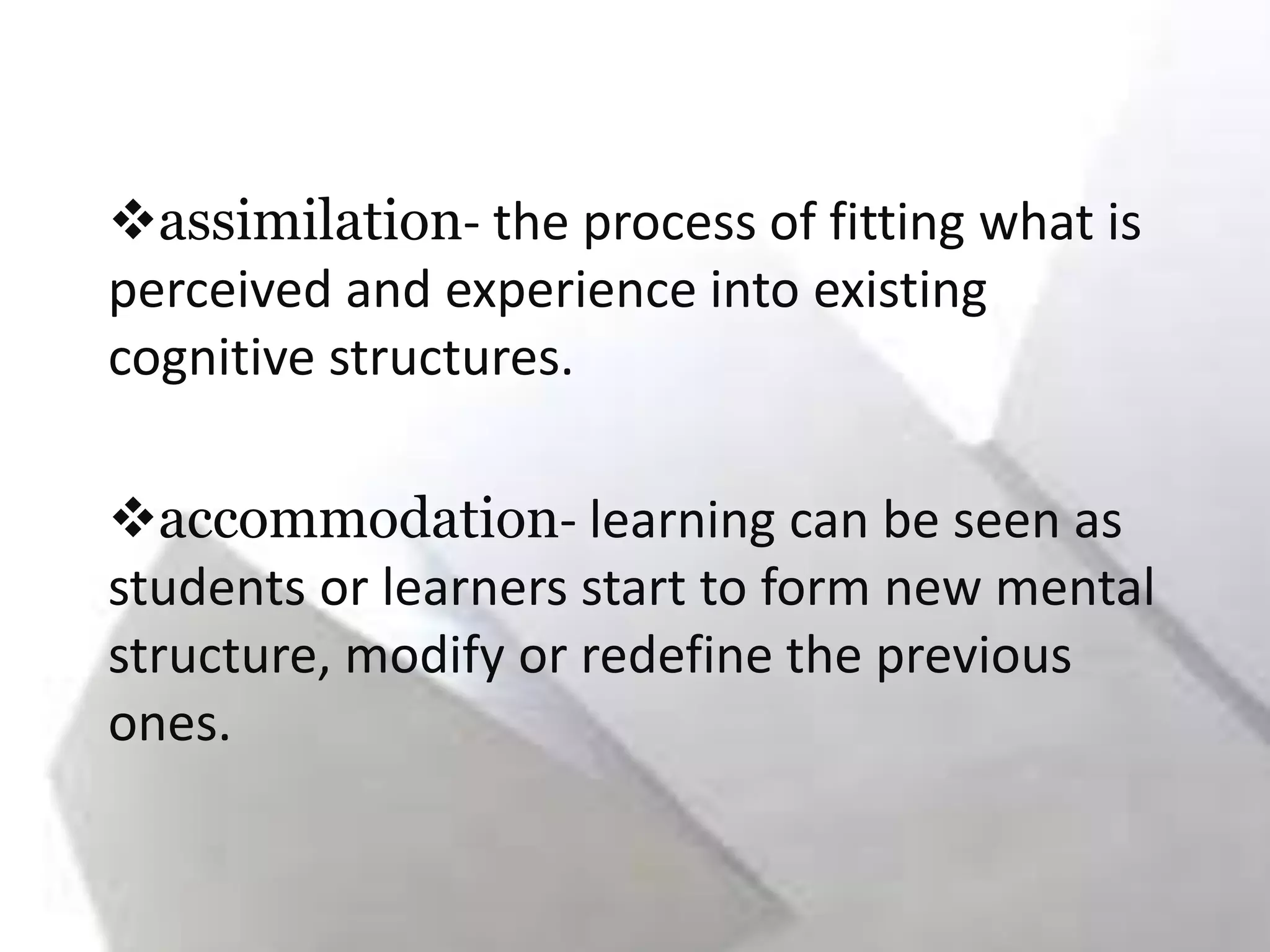 assimilation- the process of fitting what is
perceived and experience into existing
cognitive structures.
accommodation- learning can be seen as
students or learners start to form new mental
structure, modify or redefine the previous
ones.
 