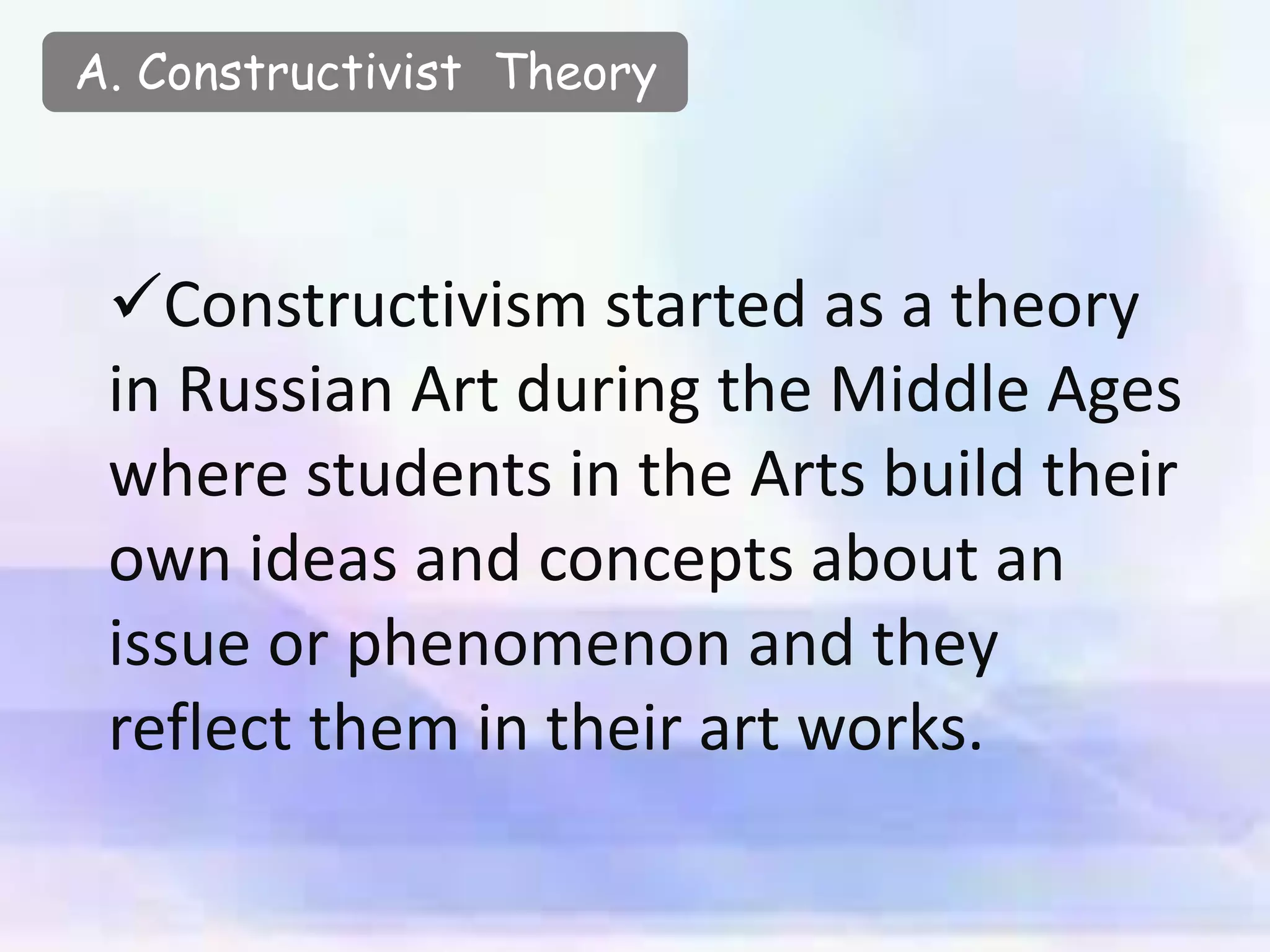 A. Constructivist Theory
Constructivism started as a theory
in Russian Art during the Middle Ages
where students in the Arts build their
own ideas and concepts about an
issue or phenomenon and they
reflect them in their art works.
 