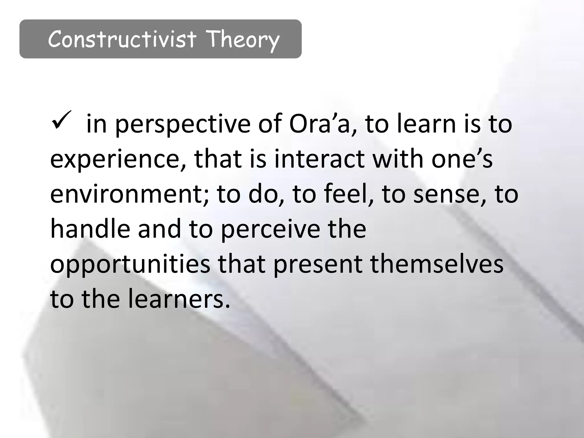 in perspective of Ora’a, to learn is to
experience, that is interact with one’s
environment; to do, to feel, to sense, to
handle and to perceive the
opportunities that present themselves
to the learners.
Constructivist Theory
 