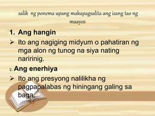 salik ng ponema upang makapagsalita ang isang tao ng 
maayos 
1. Ang hangin 
 Ito ang nagiging midyum o pahatiran ng 
mga alon ng tunog na siya nating 
naririnig. 
2. Ang enerhiya 
 Ito ang presyong nalilikha ng 
pagpapalabas ng hiningang galing sa 
baga. 
 