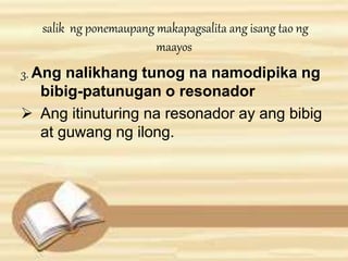 salik ng ponemaupang makapagsalita ang isang tao ng 
maayos 
3. Ang nalikhang tunog na namodipika ng 
bibig-patunugan o resonador 
 Ang itinuturing na resonador ay ang bibig 
at guwang ng ilong. 
 