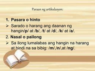 Paraan ng artikulasyon: 
1. Pasara o hinto 
 Sarado o harang ang daanan ng 
hangin/p/ at /b/, /t/ at /d/, /k/ at /a/. 
2. Nasal o pailong 
 Sa ilong lumalabas ang hangin na harang 
at hindi na sa bibig: /m/,/n/,at /ng/. 
 