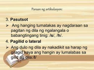 Paraan ng artikulasyon: 
3. Pasutsot 
 Ang hanging tumatakas ay nagdaraan sa 
pagitan ng dila ng ngalangala o 
babangtingang tinig: /s/, /h/. 
4. Pagilid o lateral 
 Ang dulo ng dila ay nakadikit sa harap ng 
gilagid kaya ang hangin ay lumalabas sa 
gilid ng dila:/l/ 
 
