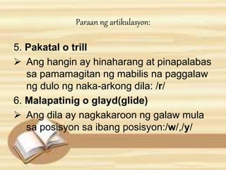 Paraan ng artikulasyon: 
5. Pakatal o trill 
 Ang hangin ay hinaharang at pinapalabas 
sa pamamagitan ng mabilis na paggalaw 
ng dulo ng naka-arkong dila: /r/ 
6. Malapatinig o glayd(glide) 
 Ang dila ay nagkakaroon ng galaw mula 
sa posisyon sa ibang posisyon:/w/,/y/ 
 