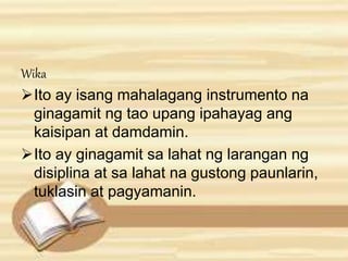 Wika 
Ito ay isang mahalagang instrumento na 
ginagamit ng tao upang ipahayag ang 
kaisipan at damdamin. 
Ito ay ginagamit sa lahat ng larangan ng 
disiplina at sa lahat na gustong paunlarin, 
tuklasin at pagyamanin. 
 