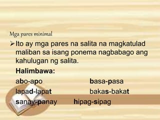 Mga pares minimal 
Ito ay mga pares na salita na magkatulad 
maliban sa isang ponema nagbabago ang 
kahulugan ng salita. 
Halimbawa: 
abo-apo basa-pasa 
lapad-lapat bakas-bakat 
sanay-panay hipag-sipag 
 