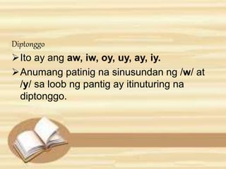 Diptonggo 
Ito ay ang aw, iw, oy, uy, ay, iy. 
Anumang patinig na sinusundan ng /w/ at 
/y/ sa loob ng pantig ay itinuturing na 
diptonggo. 
 