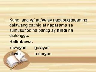 Kung ang /y/ at /w/ ay napapagitnaan ng 
dalawang patinig at napasama sa 
sumusunod na pantig ay hindi na 
diptonggo. 
Halimbawa: 
kawayan gulayan 
aliwin babuyan 
