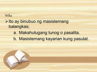 Wika 
Ito ay binubuo ng masistemang 
balangkas; 
a. Makahulugang tunog o pasalita. 
b. Masistemang kayarian kung pasulat. 
 