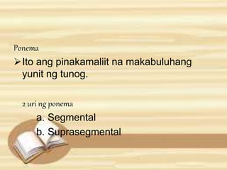 Ponema 
Ito ang pinakamaliit na makabuluhang 
yunit ng tunog. 
2 uri ng ponema 
a. Segmental 
b. Suprasegmental 
 