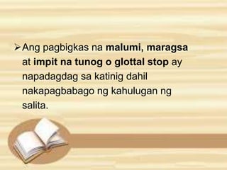 Ang pagbigkas na malumi, maragsa 
at impit na tunog o glottal stop ay 
napadagdag sa katinig dahil 
nakapagbabago ng kahulugan ng 
salita. 
 