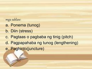 mga saklaw: 
a. Ponema (tunog) 
b. Diin (stress) 
c. Pagtaas o pagbaba ng tinig (pitch) 
d. Pagpapahaba ng tunog (lengthening) 
e. Paghinto(juncture) 
 
