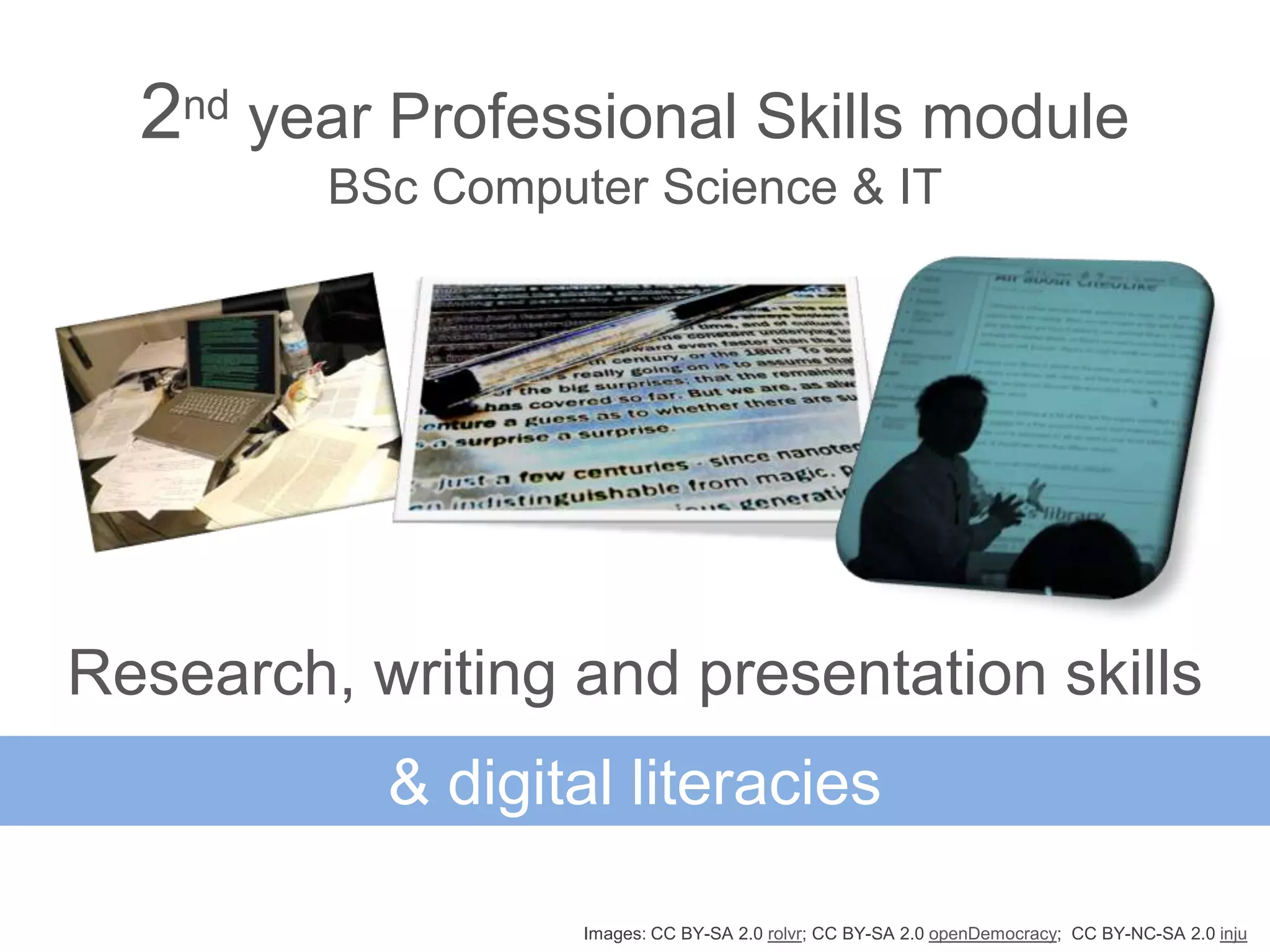 2nd year Professional Skills module
         BSc Computer Science & IT




Research, writing and presentation skills
           & digital literacies

                   Images: CC BY-SA 2.0 rolvr; CC BY-SA 2.0 openDemocracy; CC BY-NC-SA 2.0 inju
 