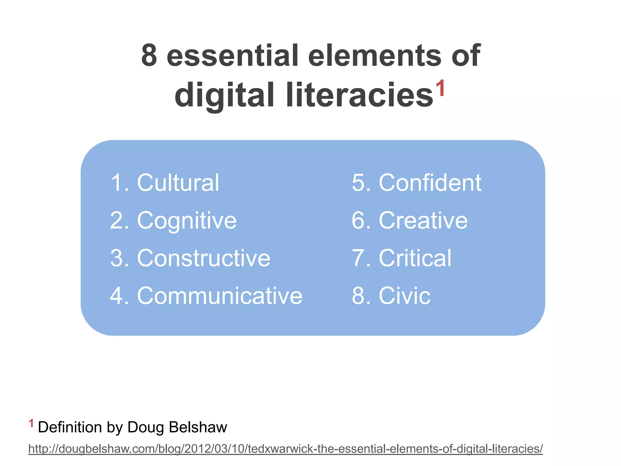8 essential elements of
                           digital literacies1

               1. Cultural                                  5. Confident
               2. Cognitive                                 6. Creative
               3. Constructive                              7. Critical
               4. Communicative                             8. Civic




1 Definition   by Doug Belshaw
http://dougbelshaw.com/blog/2012/03/10/tedxwarwick-the-essential-elements-of-digital-literacies/
 