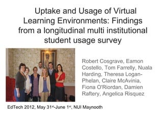 Uptake and Usage of Virtual
       Learning Environments: Findings
     from a longitudinal multi institutional
            student usage survey

                                  Robert Cosgrave, Eamon
                                  Costello, Tom Farrelly, Nuala
                                  Harding, Theresa Logan-
                                  Phelan, Claire McAvinia,
                                  Fiona O'Riordan, Damien
                                  Raftery, Angelica Risquez

EdTech 2012, May 31st-June 1st, NUI Maynooth
 