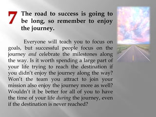 The road to success is going to
be long, so remember to enjoy
the journey.
Everyone will teach you to focus on
goals, but ...