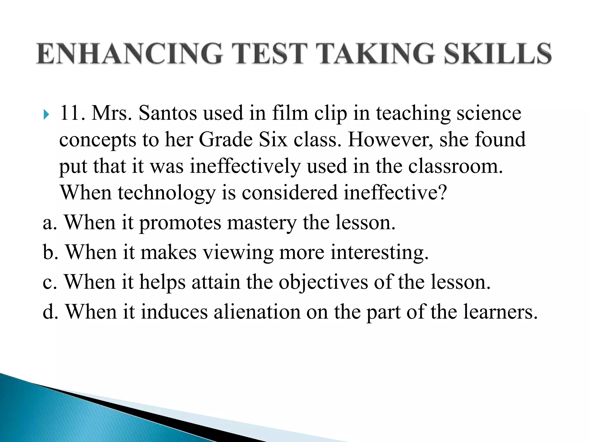  11. Mrs. Santos used in film clip in teaching science
concepts to her Grade Six class. However, she found
put that it was ineffectively used in the classroom.
When technology is considered ineffective?
a. When it promotes mastery the lesson.
b. When it makes viewing more interesting.
c. When it helps attain the objectives of the lesson.
d. When it induces alienation on the part of the learners.
 