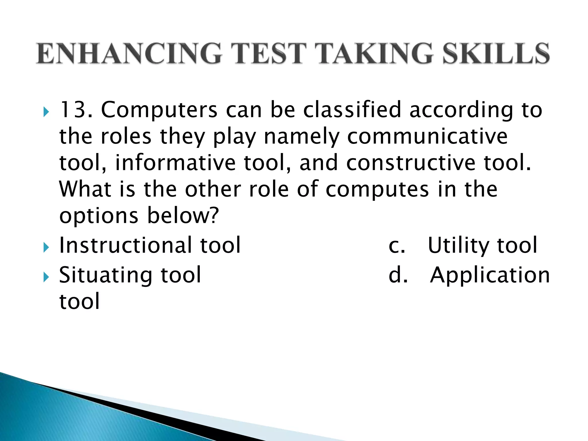  13. Computers can be classified according to
the roles they play namely communicative
tool, informative tool, and constructive tool.
What is the other role of computes in the
options below?
 Instructional tool c. Utility tool
 Situating tool d. Application
tool
 