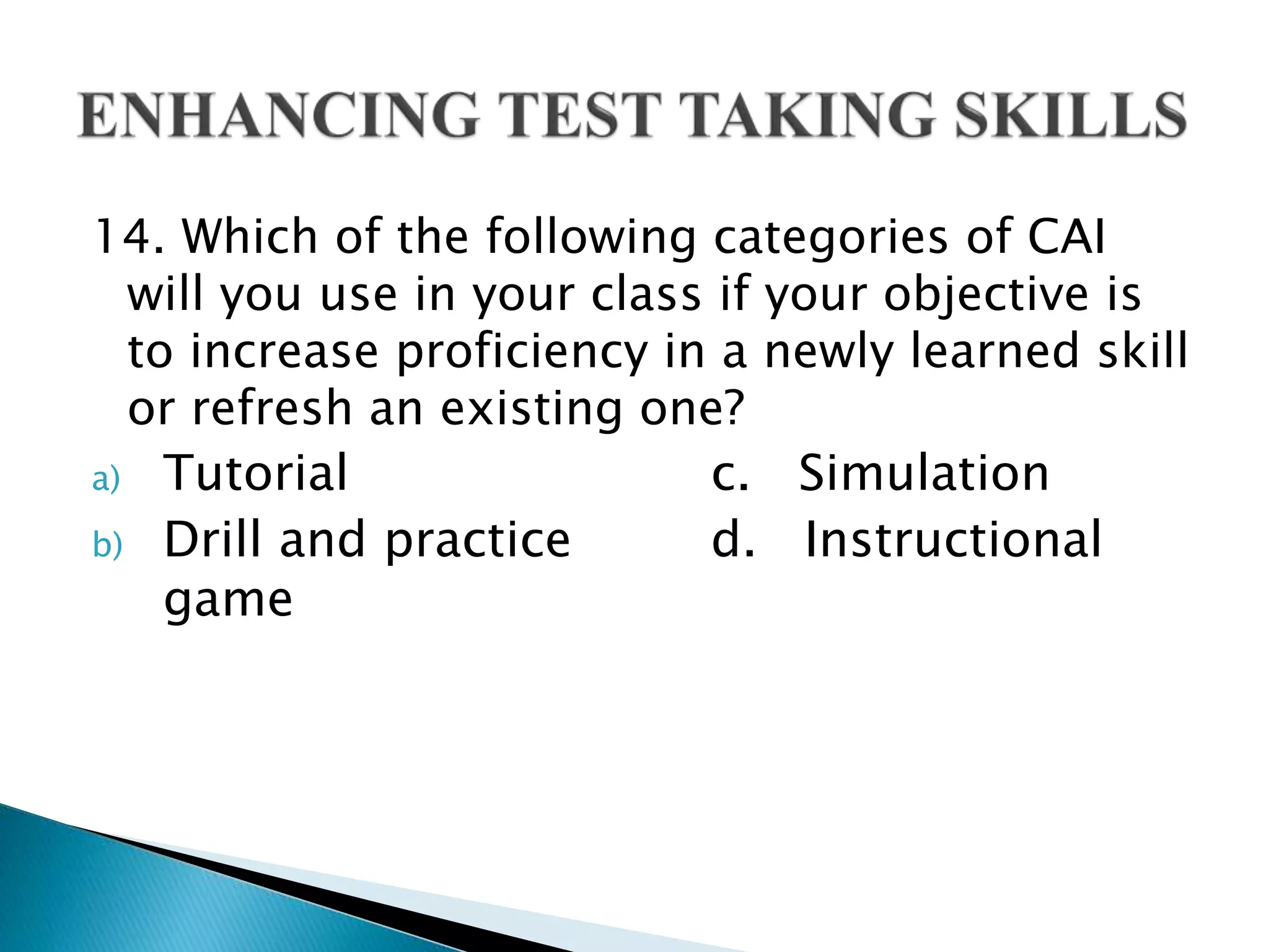 14. Which of the following categories of CAI
will you use in your class if your objective is
to increase proficiency in a newly learned skill
or refresh an existing one?
a) Tutorial c. Simulation
b) Drill and practice d. Instructional
game
 