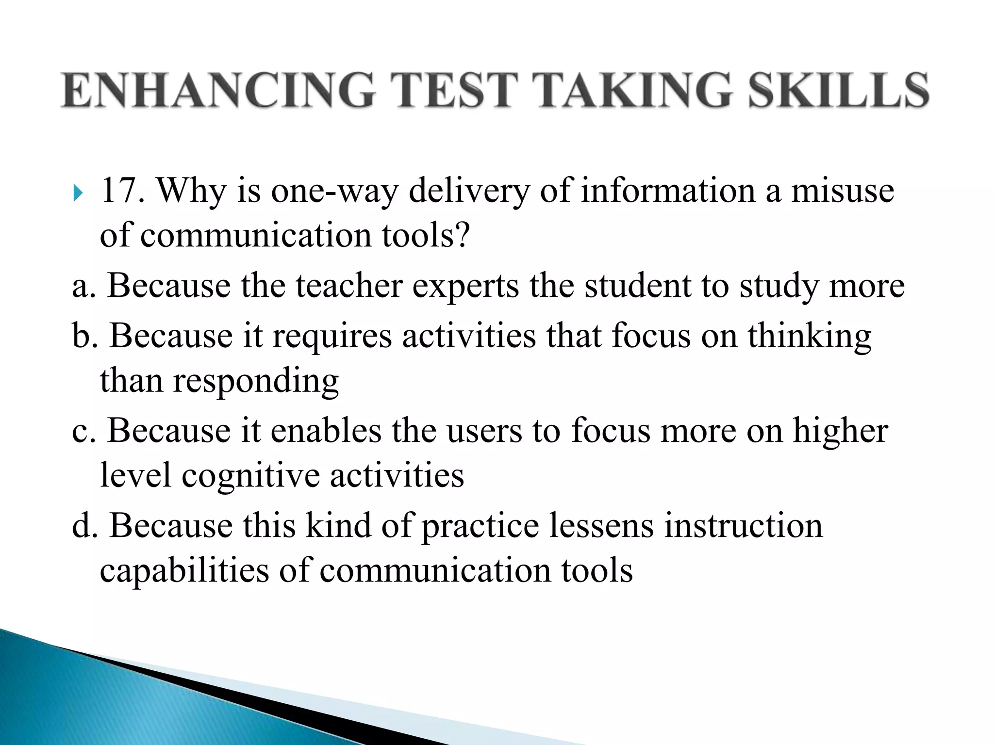  17. Why is one-way delivery of information a misuse
of communication tools?
a. Because the teacher experts the student to study more
b. Because it requires activities that focus on thinking
than responding
c. Because it enables the users to focus more on higher
level cognitive activities
d. Because this kind of practice lessens instruction
capabilities of communication tools
 