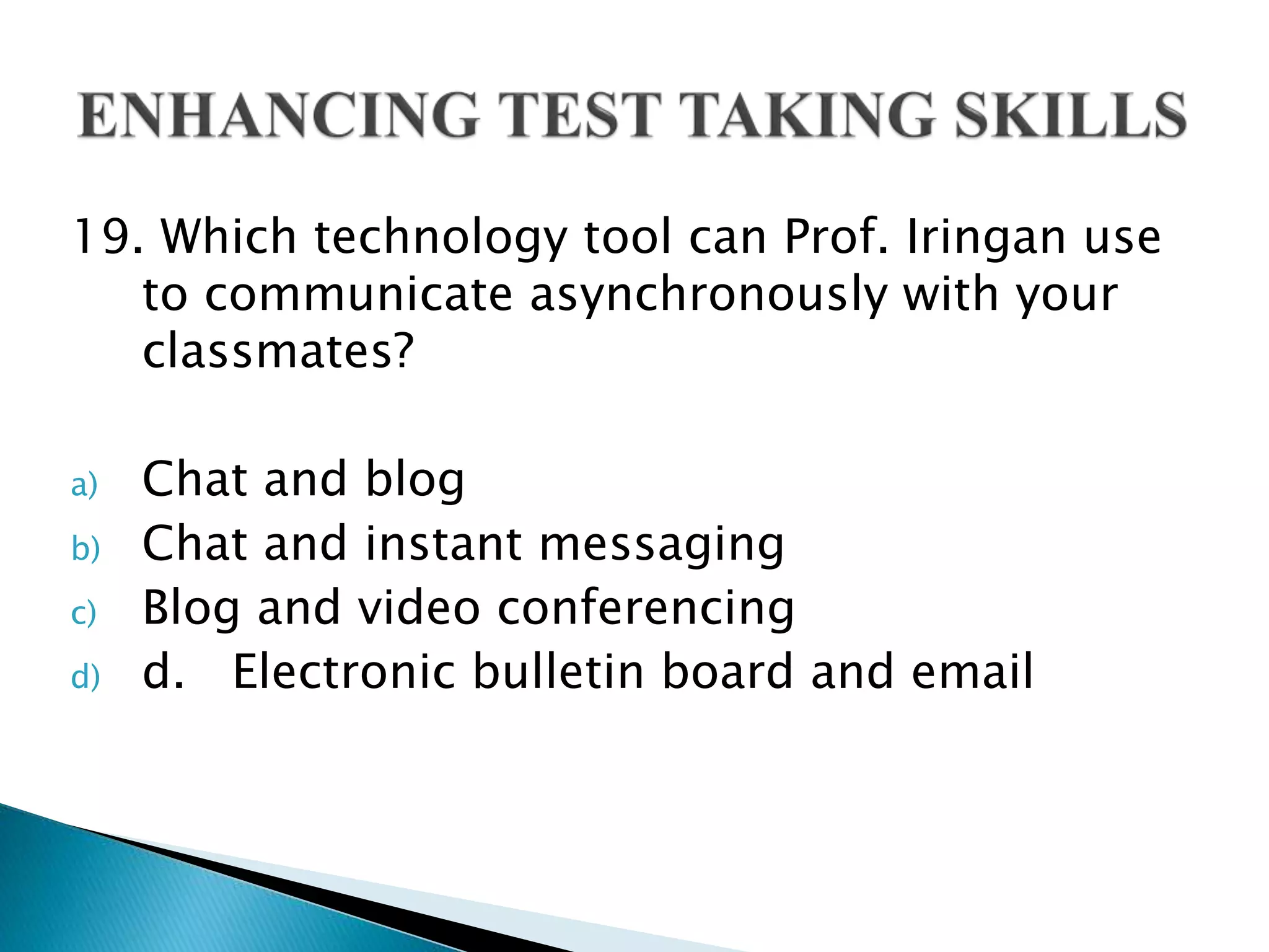 19. Which technology tool can Prof. Iringan use
to communicate asynchronously with your
classmates?
a) Chat and blog
b) Chat and instant messaging
c) Blog and video conferencing
d) d. Electronic bulletin board and email
 