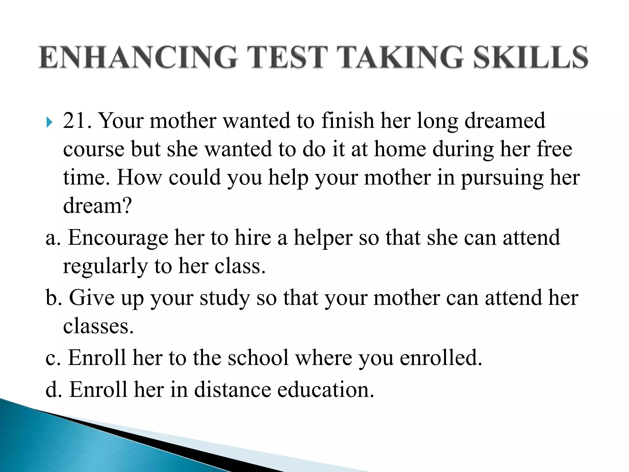  21. Your mother wanted to finish her long dreamed
course but she wanted to do it at home during her free
time. How could you help your mother in pursuing her
dream?
a. Encourage her to hire a helper so that she can attend
regularly to her class.
b. Give up your study so that your mother can attend her
classes.
c. Enroll her to the school where you enrolled.
d. Enroll her in distance education.
 