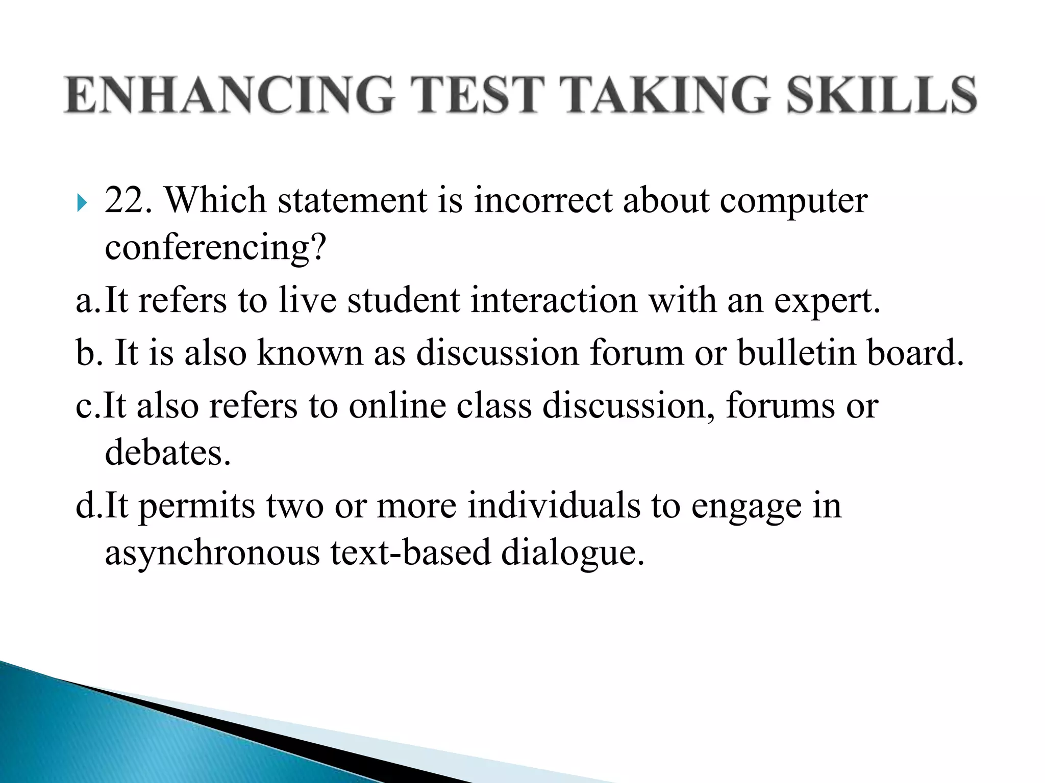  22. Which statement is incorrect about computer
conferencing?
a.It refers to live student interaction with an expert.
b. It is also known as discussion forum or bulletin board.
c.It also refers to online class discussion, forums or
debates.
d.It permits two or more individuals to engage in
asynchronous text-based dialogue.
 
