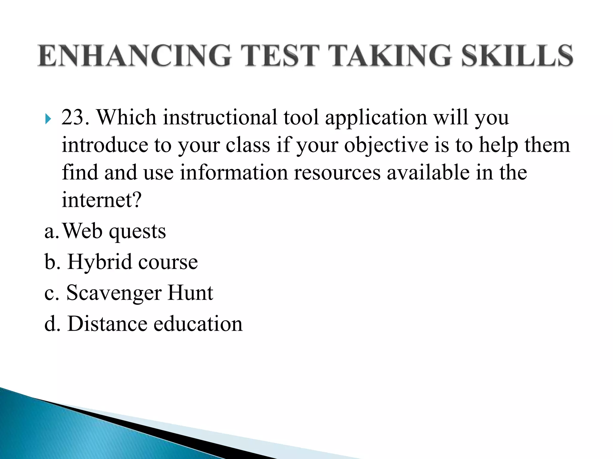  23. Which instructional tool application will you
introduce to your class if your objective is to help them
find and use information resources available in the
internet?
a.Web quests
b. Hybrid course
c. Scavenger Hunt
d. Distance education
 