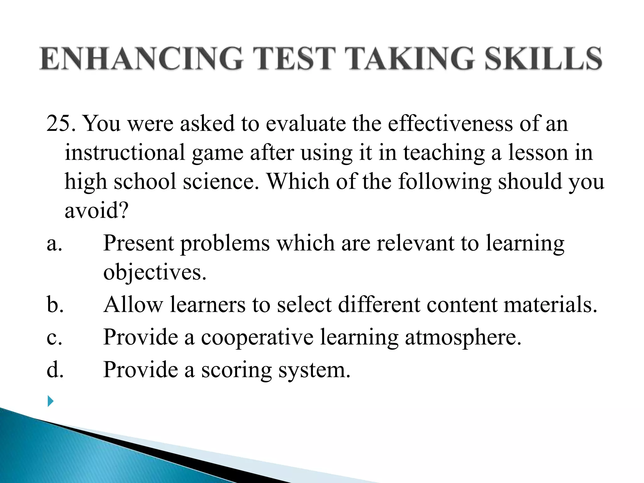 25. You were asked to evaluate the effectiveness of an
instructional game after using it in teaching a lesson in
high school science. Which of the following should you
avoid?
a. Present problems which are relevant to learning
objectives.
b. Allow learners to select different content materials.
c. Provide a cooperative learning atmosphere.
d. Provide a scoring system.

 