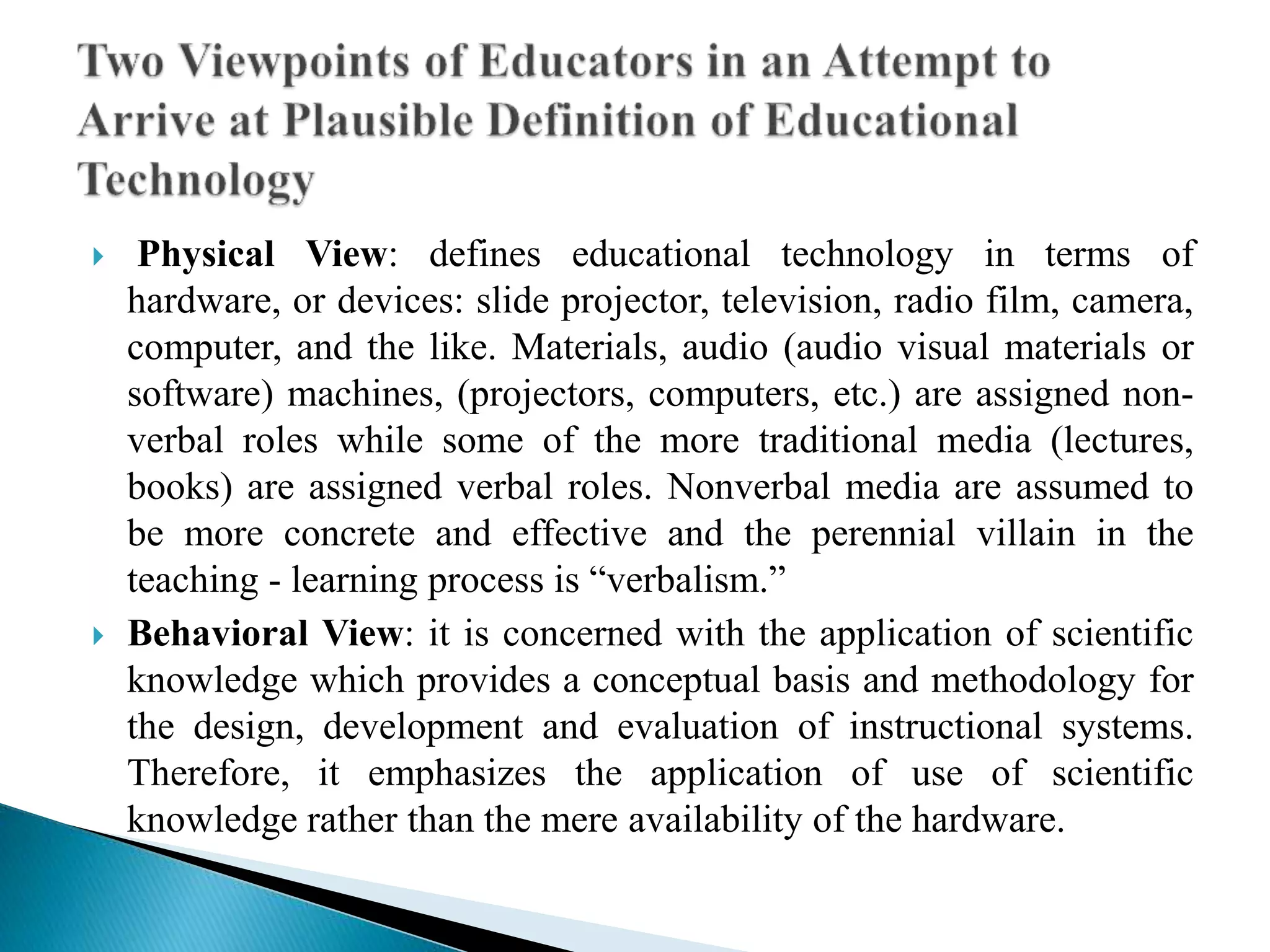  Physical View: defines educational technology in terms of
hardware, or devices: slide projector, television, radio film, camera,
computer, and the like. Materials, audio (audio visual materials or
software) machines, (projectors, computers, etc.) are assigned non-
verbal roles while some of the more traditional media (lectures,
books) are assigned verbal roles. Nonverbal media are assumed to
be more concrete and effective and the perennial villain in the
teaching - learning process is “verbalism.”
 Behavioral View: it is concerned with the application of scientific
knowledge which provides a conceptual basis and methodology for
the design, development and evaluation of instructional systems.
Therefore, it emphasizes the application of use of scientific
knowledge rather than the mere availability of the hardware.
 