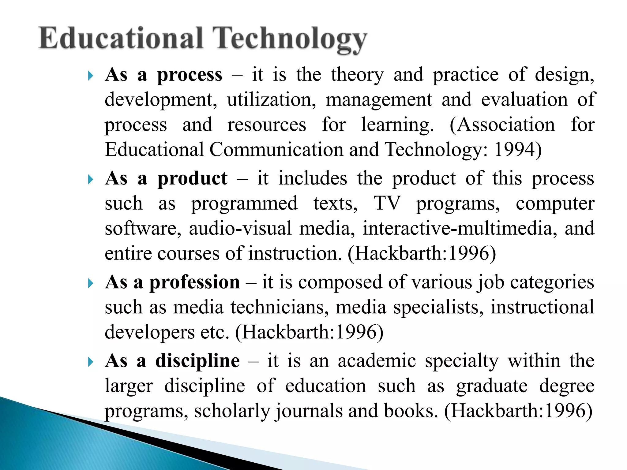  As a process – it is the theory and practice of design,
development, utilization, management and evaluation of
process and resources for learning. (Association for
Educational Communication and Technology: 1994)
 As a product – it includes the product of this process
such as programmed texts, TV programs, computer
software, audio-visual media, interactive-multimedia, and
entire courses of instruction. (Hackbarth:1996)
 As a profession – it is composed of various job categories
such as media technicians, media specialists, instructional
developers etc. (Hackbarth:1996)
 As a discipline – it is an academic specialty within the
larger discipline of education such as graduate degree
programs, scholarly journals and books. (Hackbarth:1996)
 