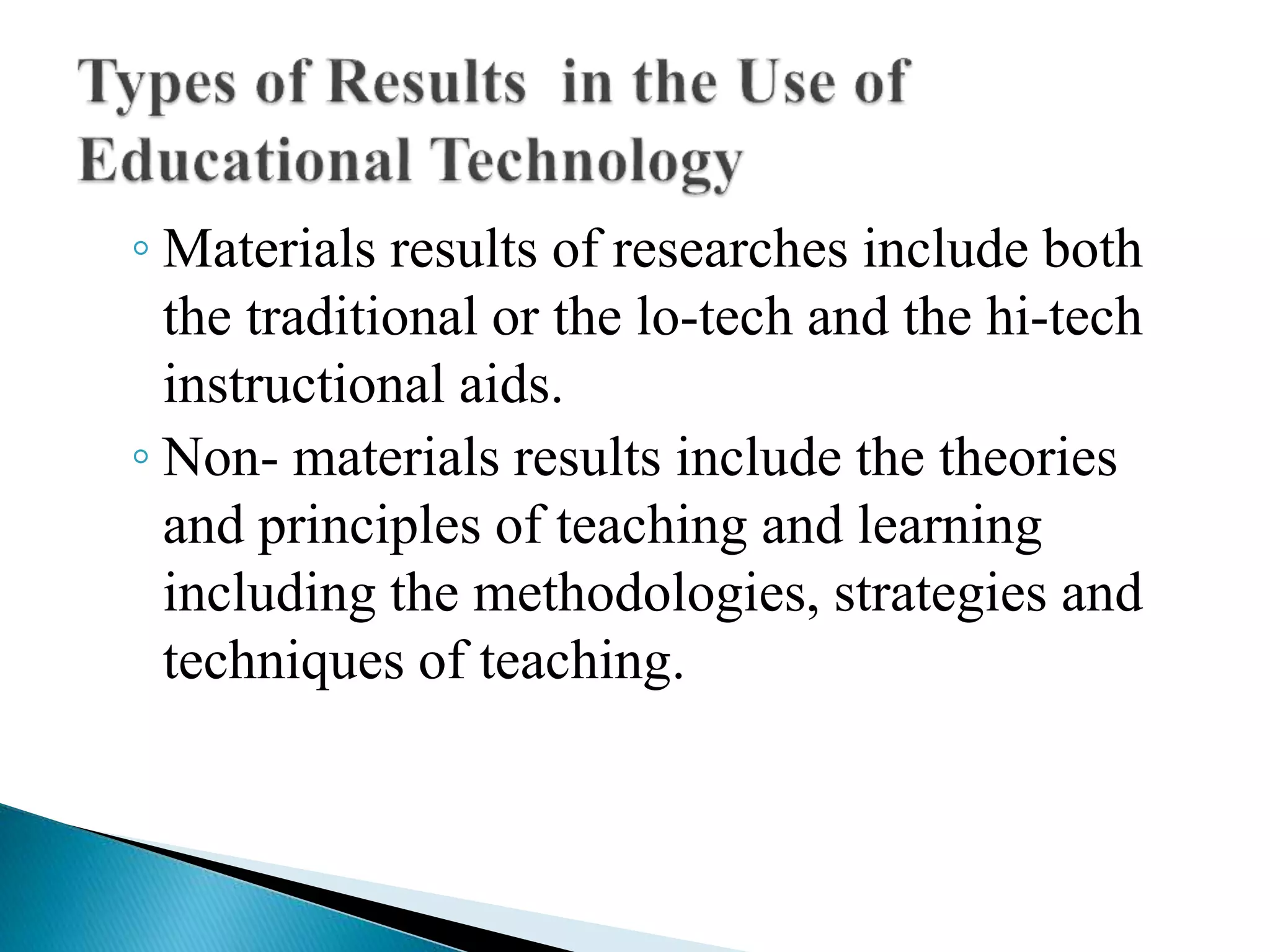 ◦ Materials results of researches include both
the traditional or the lo-tech and the hi-tech
instructional aids.
◦ Non- materials results include the theories
and principles of teaching and learning
including the methodologies, strategies and
techniques of teaching.
 