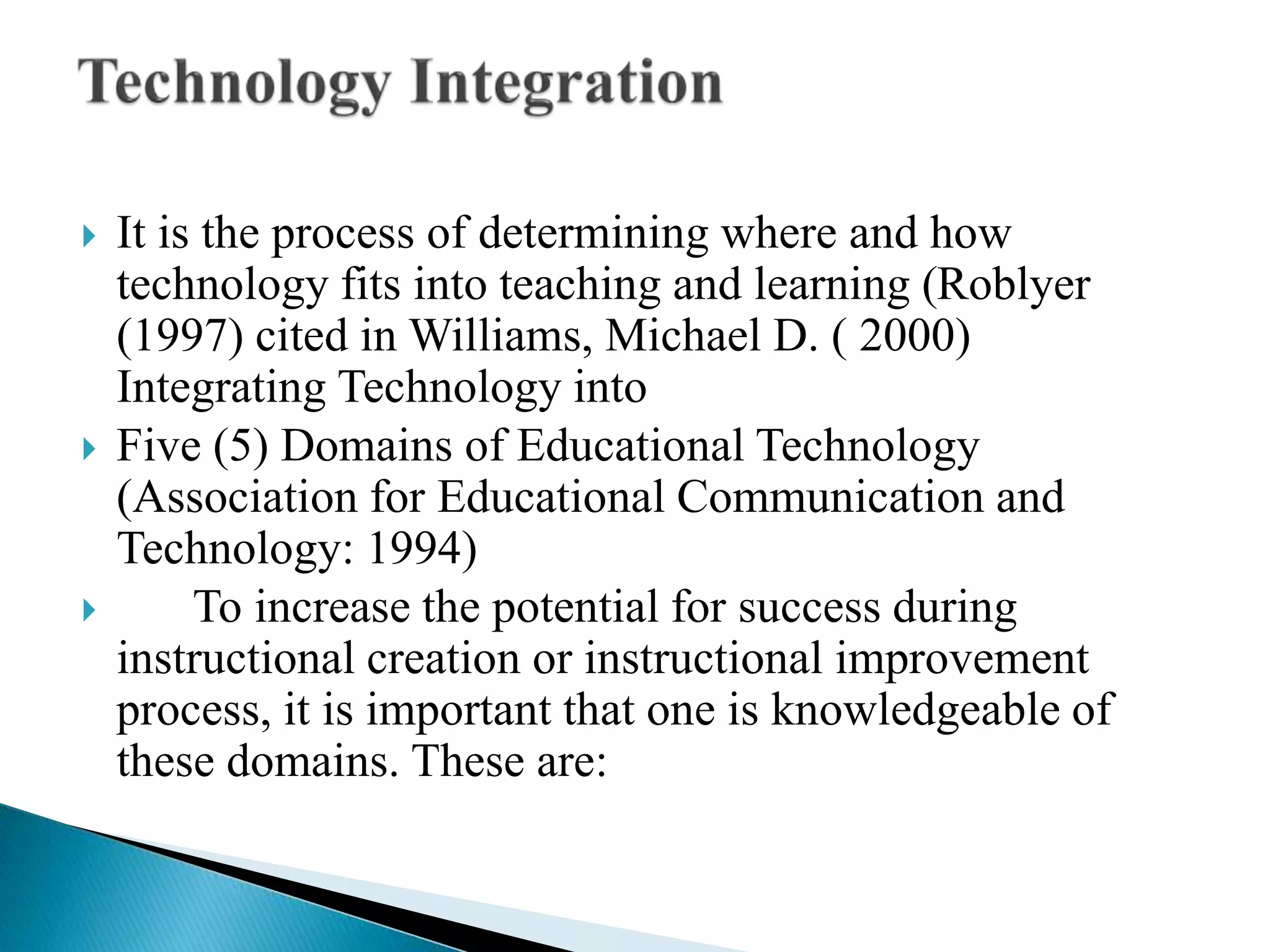  It is the process of determining where and how
technology fits into teaching and learning (Roblyer
(1997) cited in Williams, Michael D. ( 2000)
Integrating Technology into
 Five (5) Domains of Educational Technology
(Association for Educational Communication and
Technology: 1994)
 To increase the potential for success during
instructional creation or instructional improvement
process, it is important that one is knowledgeable of
these domains. These are:
 