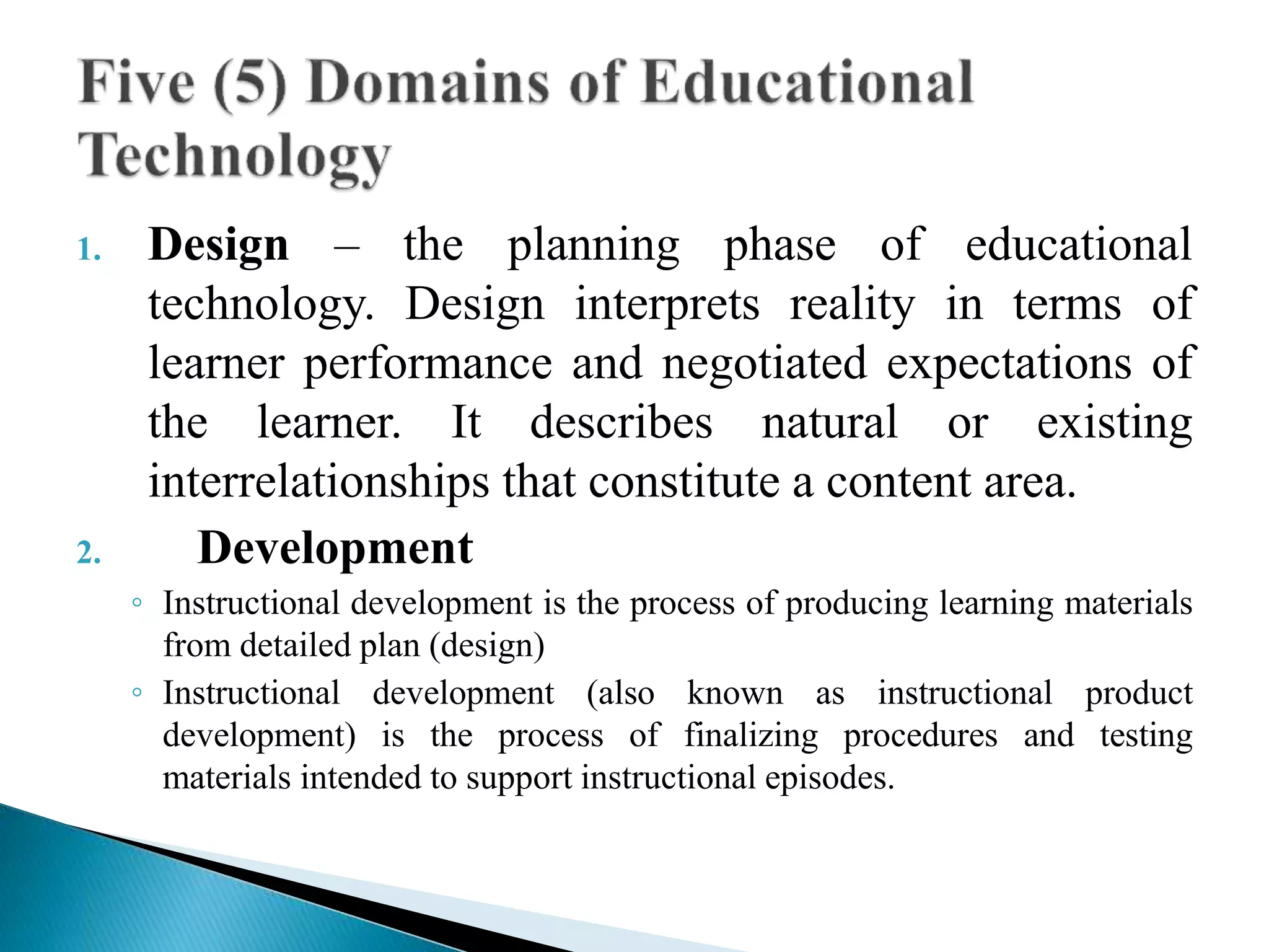 1. Design – the planning phase of educational
technology. Design interprets reality in terms of
learner performance and negotiated expectations of
the learner. It describes natural or existing
interrelationships that constitute a content area.
2. Development
◦ Instructional development is the process of producing learning materials
from detailed plan (design)
◦ Instructional development (also known as instructional product
development) is the process of finalizing procedures and testing
materials intended to support instructional episodes.
 