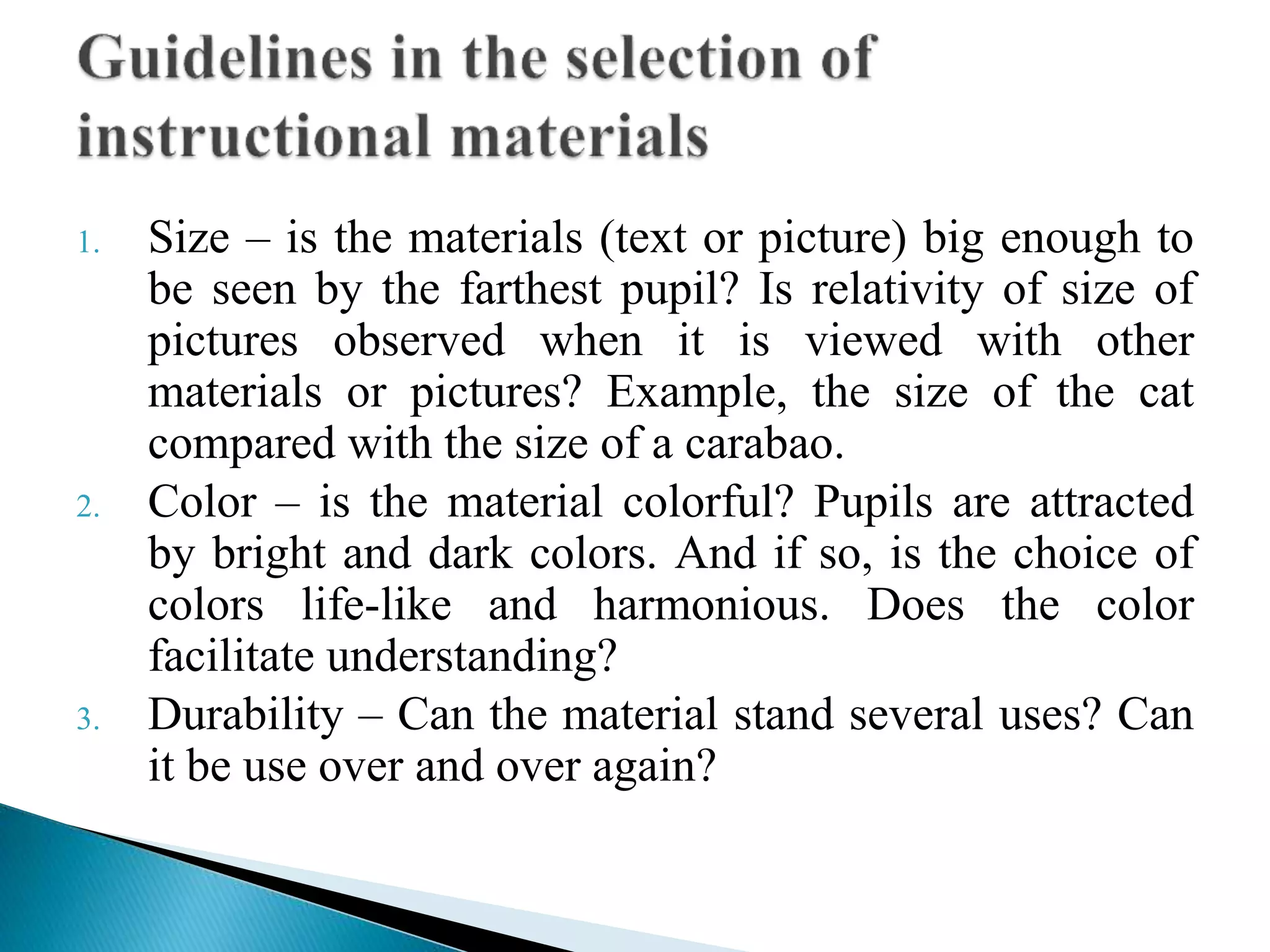 1. Size – is the materials (text or picture) big enough to
be seen by the farthest pupil? Is relativity of size of
pictures observed when it is viewed with other
materials or pictures? Example, the size of the cat
compared with the size of a carabao.
2. Color – is the material colorful? Pupils are attracted
by bright and dark colors. And if so, is the choice of
colors life-like and harmonious. Does the color
facilitate understanding?
3. Durability – Can the material stand several uses? Can
it be use over and over again?
 