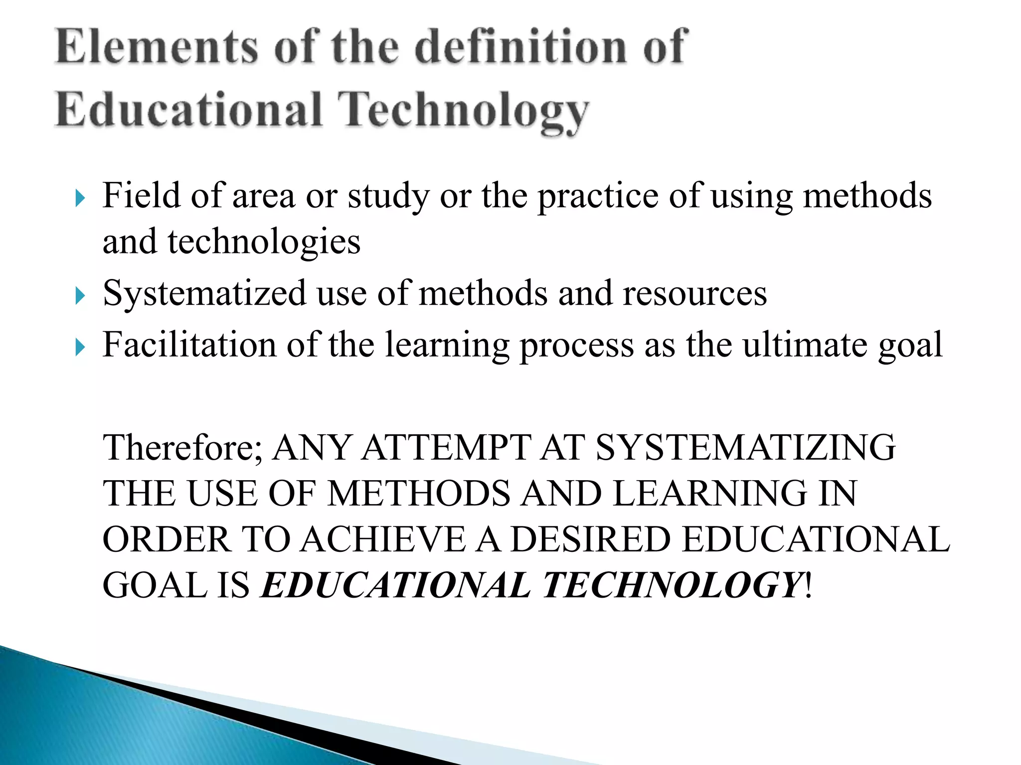  Field of area or study or the practice of using methods
and technologies
 Systematized use of methods and resources
 Facilitation of the learning process as the ultimate goal
Therefore; ANY ATTEMPT AT SYSTEMATIZING
THE USE OF METHODS AND LEARNING IN
ORDER TO ACHIEVE A DESIRED EDUCATIONAL
GOAL IS EDUCATIONAL TECHNOLOGY!
 