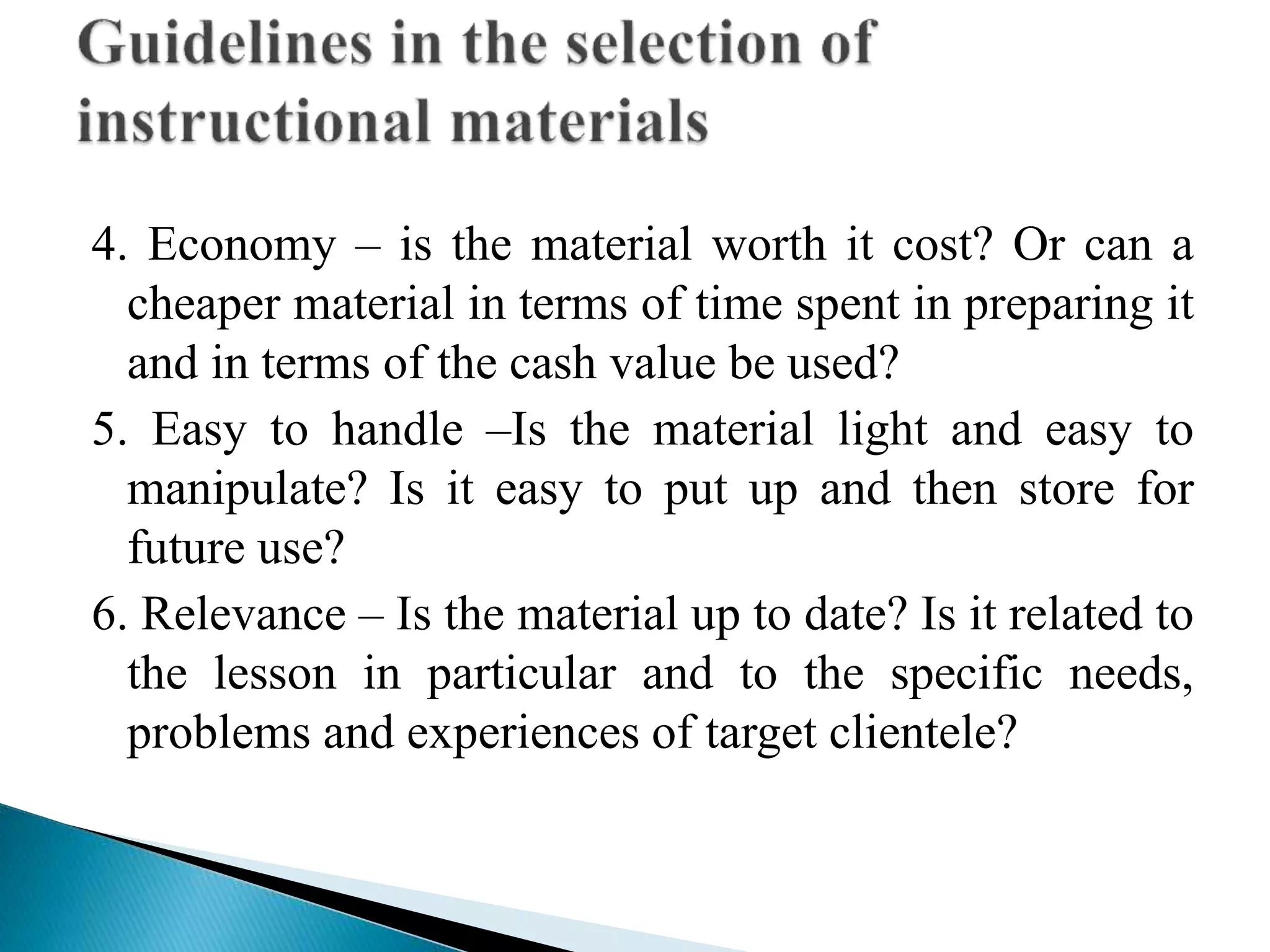 4. Economy – is the material worth it cost? Or can a
cheaper material in terms of time spent in preparing it
and in terms of the cash value be used?
5. Easy to handle –Is the material light and easy to
manipulate? Is it easy to put up and then store for
future use?
6. Relevance – Is the material up to date? Is it related to
the lesson in particular and to the specific needs,
problems and experiences of target clientele?
 