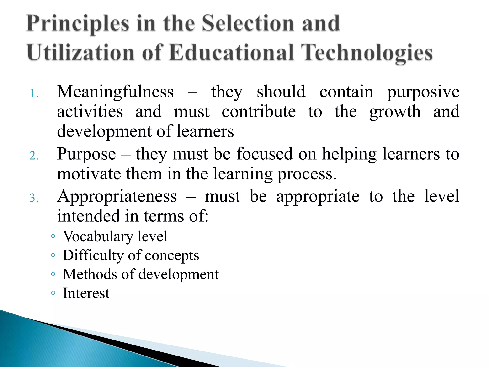 1. Meaningfulness – they should contain purposive
activities and must contribute to the growth and
development of learners
2. Purpose – they must be focused on helping learners to
motivate them in the learning process.
3. Appropriateness – must be appropriate to the level
intended in terms of:
◦ Vocabulary level
◦ Difficulty of concepts
◦ Methods of development
◦ Interest
 