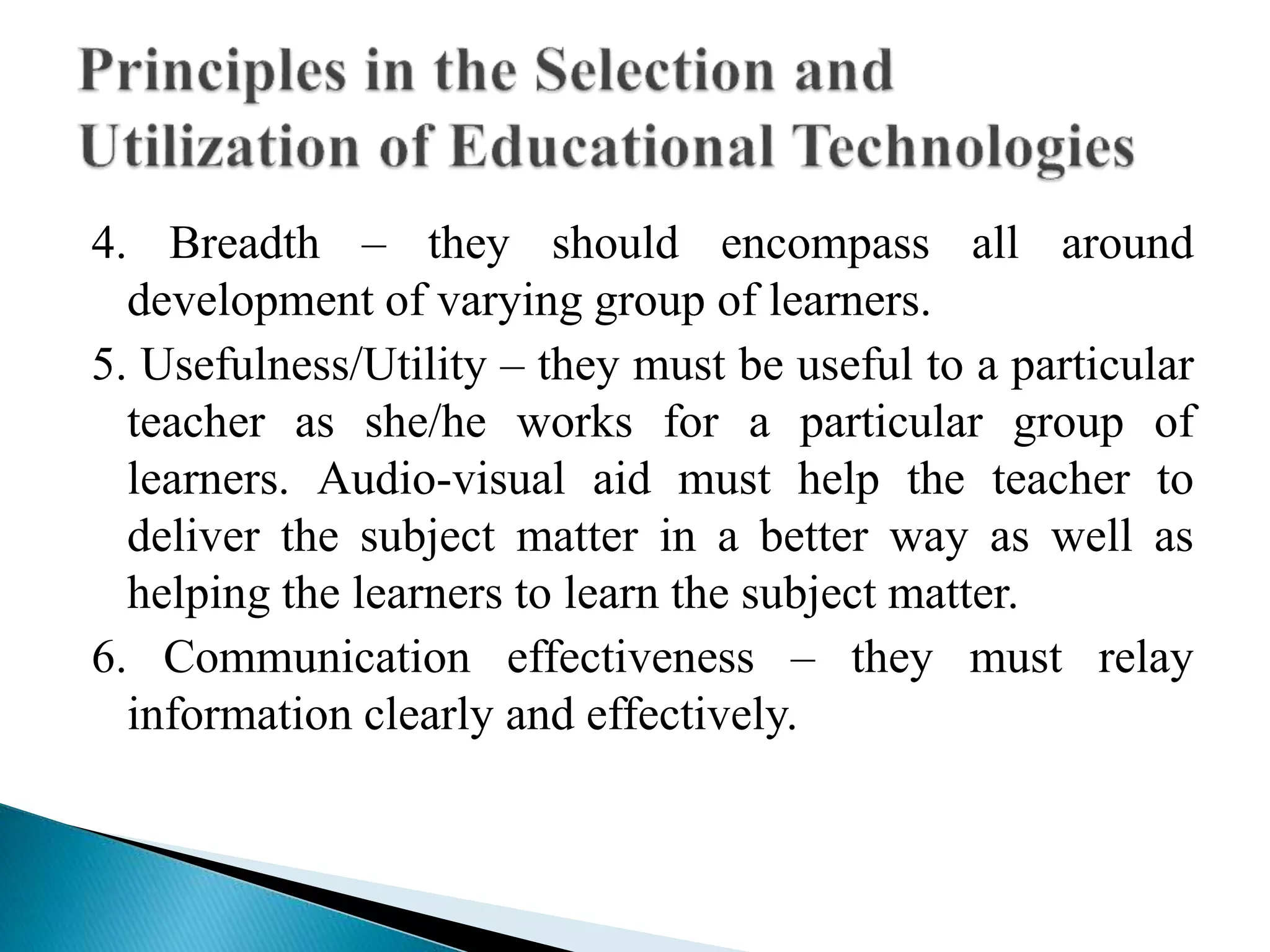 4. Breadth – they should encompass all around
development of varying group of learners.
5. Usefulness/Utility – they must be useful to a particular
teacher as she/he works for a particular group of
learners. Audio-visual aid must help the teacher to
deliver the subject matter in a better way as well as
helping the learners to learn the subject matter.
6. Communication effectiveness – they must relay
information clearly and effectively.
 