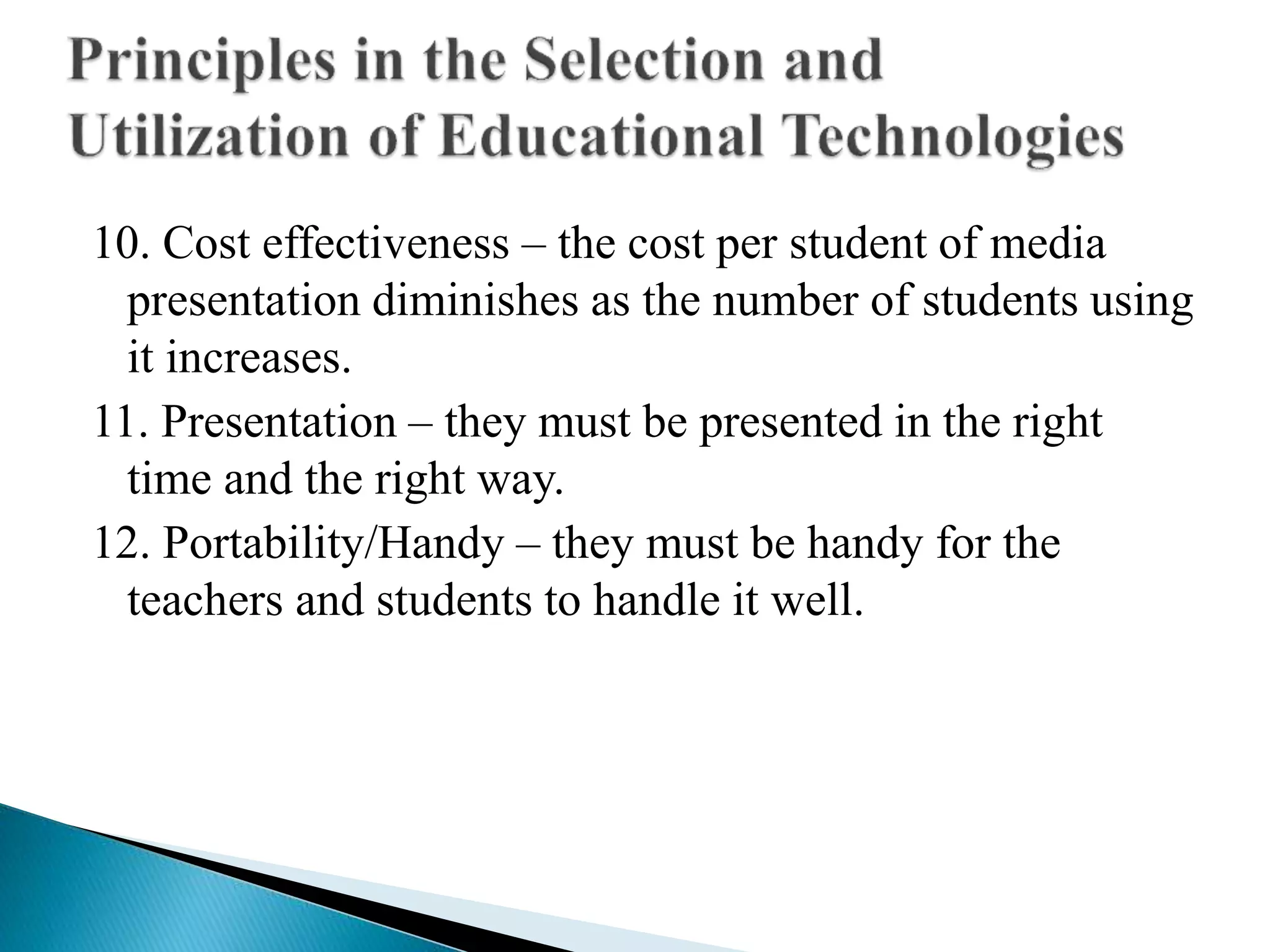 10. Cost effectiveness – the cost per student of media
presentation diminishes as the number of students using
it increases.
11. Presentation – they must be presented in the right
time and the right way.
12. Portability/Handy – they must be handy for the
teachers and students to handle it well.
 