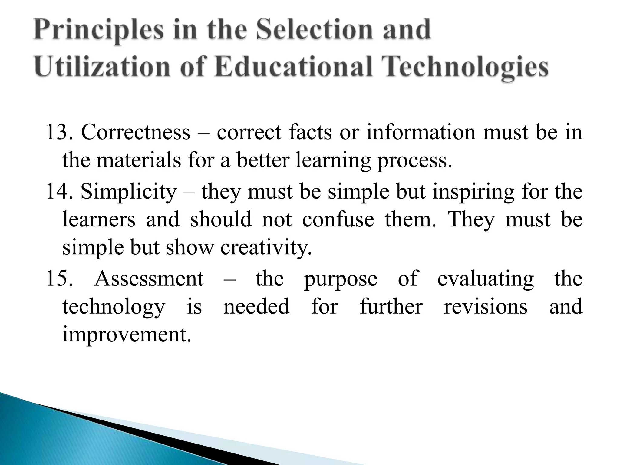 13. Correctness – correct facts or information must be in
the materials for a better learning process.
14. Simplicity – they must be simple but inspiring for the
learners and should not confuse them. They must be
simple but show creativity.
15. Assessment – the purpose of evaluating the
technology is needed for further revisions and
improvement.
 