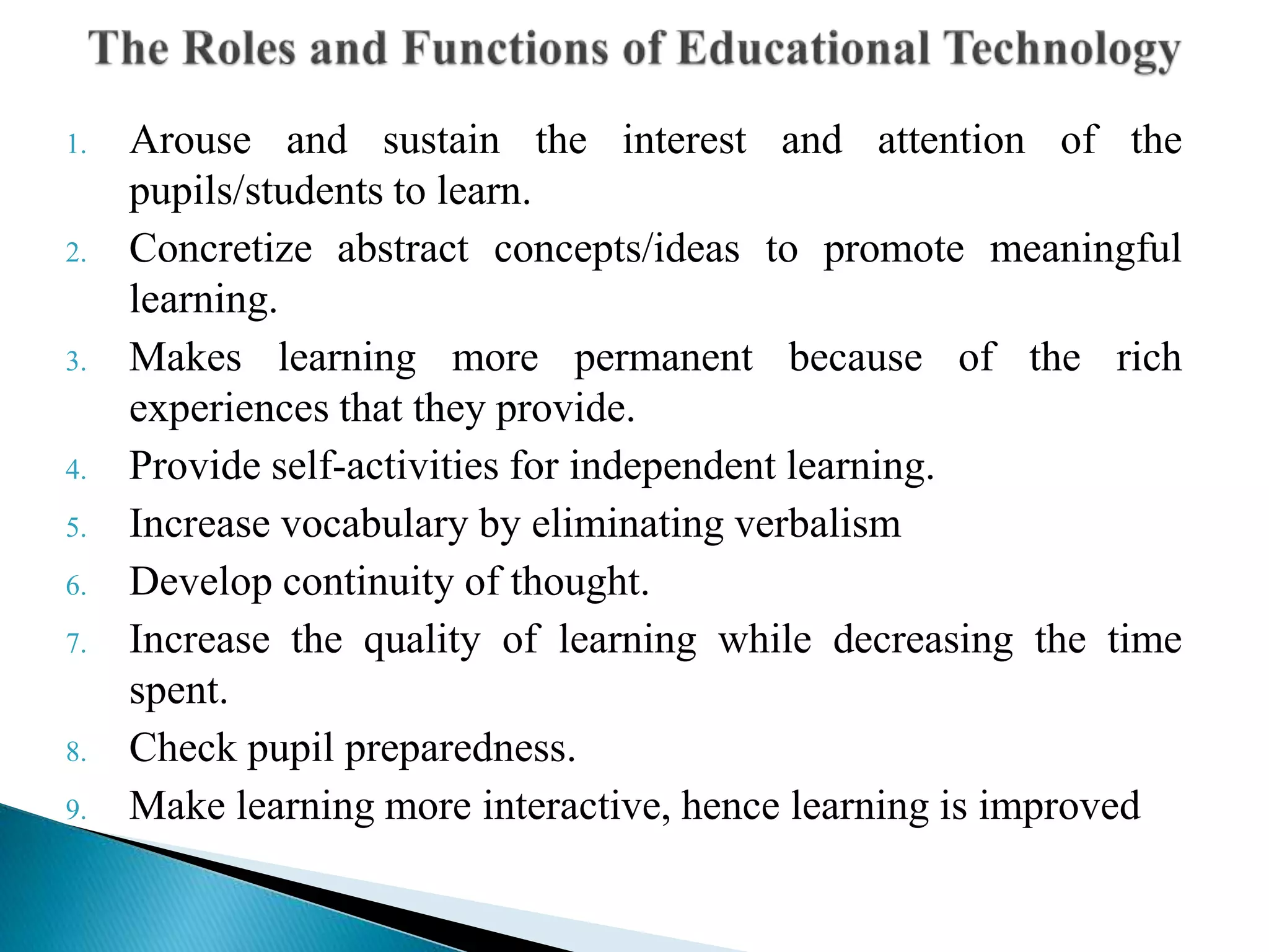 1. Arouse and sustain the interest and attention of the
pupils/students to learn.
2. Concretize abstract concepts/ideas to promote meaningful
learning.
3. Makes learning more permanent because of the rich
experiences that they provide.
4. Provide self-activities for independent learning.
5. Increase vocabulary by eliminating verbalism
6. Develop continuity of thought.
7. Increase the quality of learning while decreasing the time
spent.
8. Check pupil preparedness.
9. Make learning more interactive, hence learning is improved
 