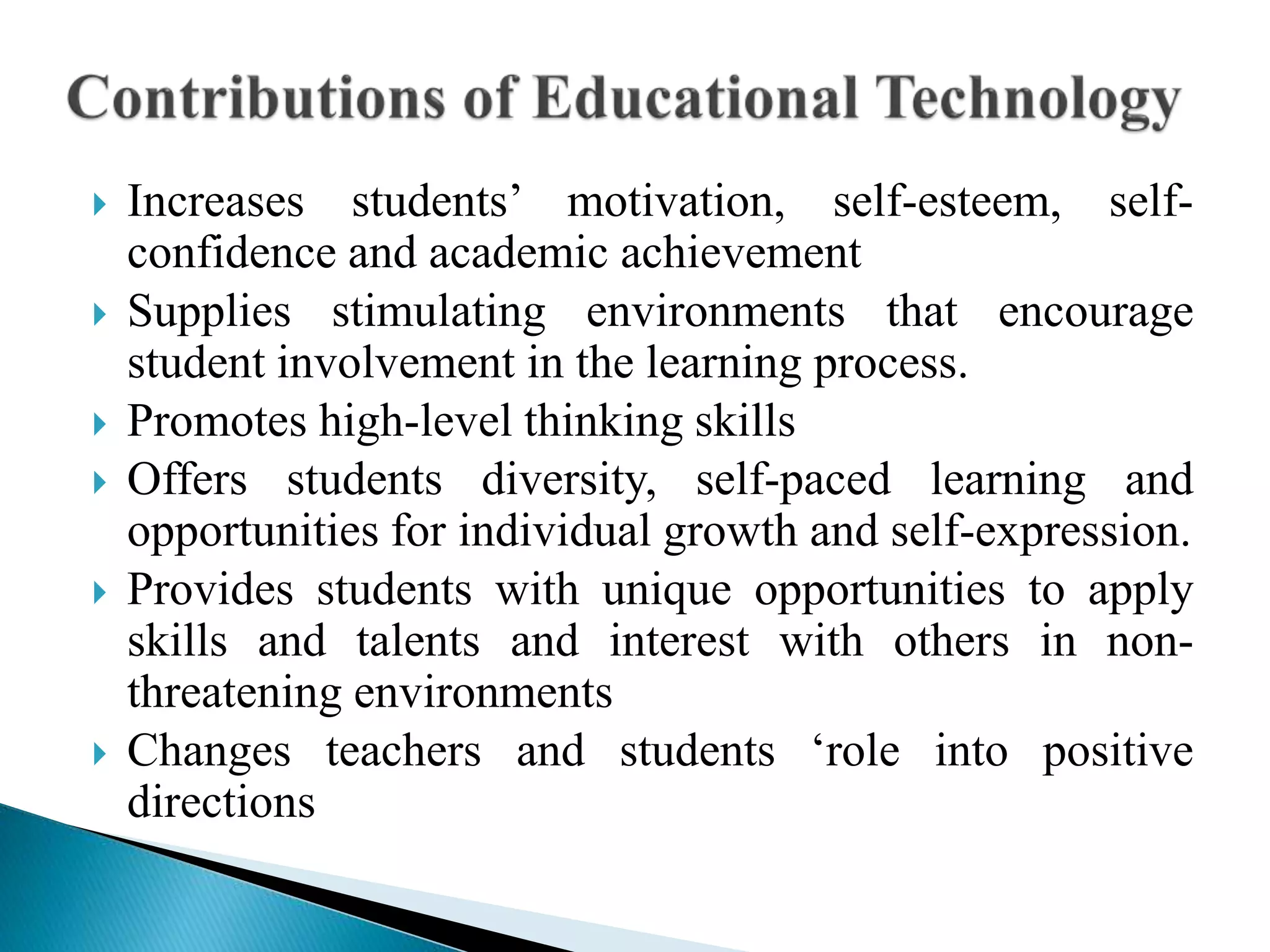  Increases students’ motivation, self-esteem, self-
confidence and academic achievement
 Supplies stimulating environments that encourage
student involvement in the learning process.
 Promotes high-level thinking skills
 Offers students diversity, self-paced learning and
opportunities for individual growth and self-expression.
 Provides students with unique opportunities to apply
skills and talents and interest with others in non-
threatening environments
 Changes teachers and students ‘role into positive
directions
 