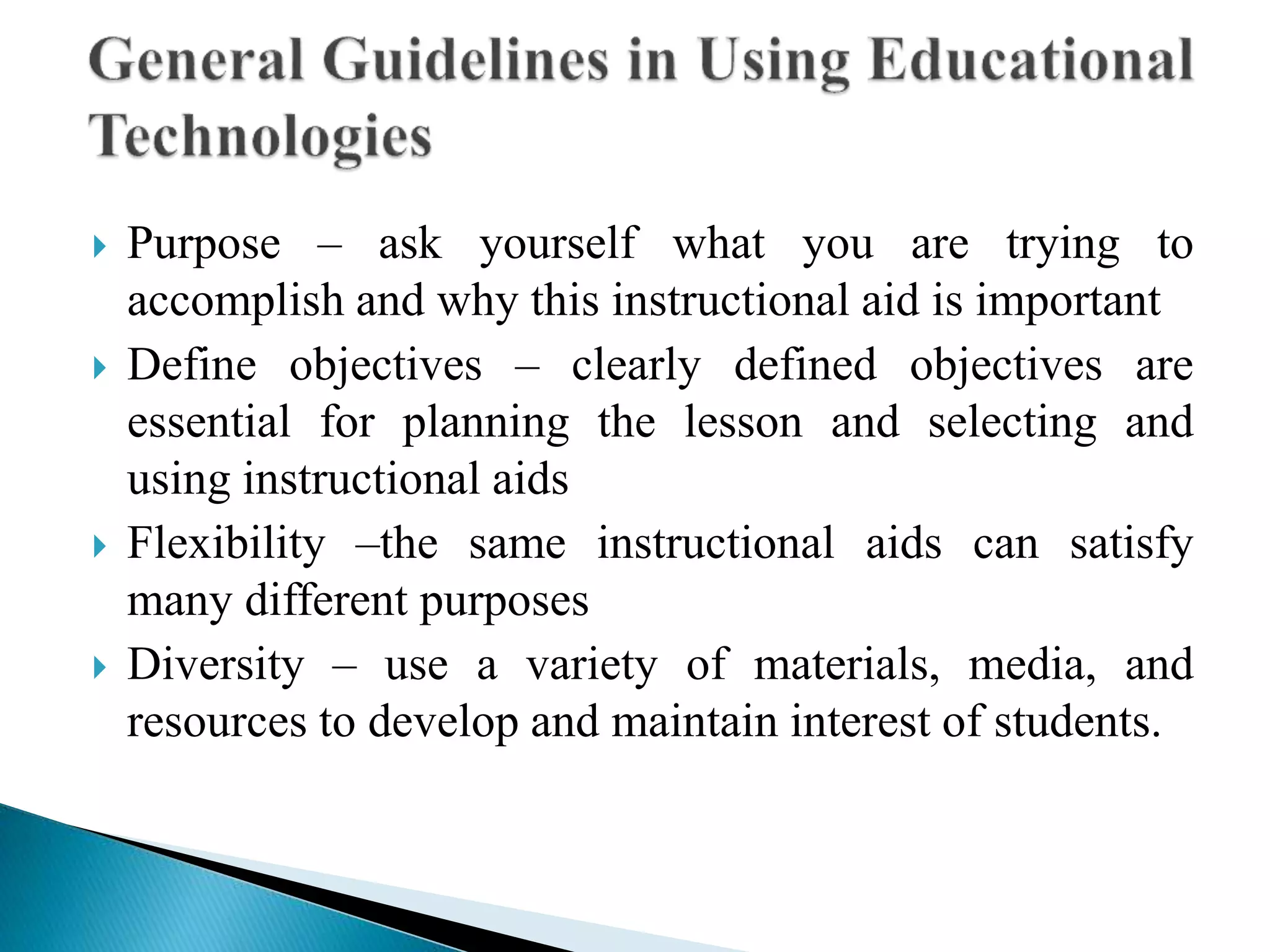  Purpose – ask yourself what you are trying to
accomplish and why this instructional aid is important
 Define objectives – clearly defined objectives are
essential for planning the lesson and selecting and
using instructional aids
 Flexibility –the same instructional aids can satisfy
many different purposes
 Diversity – use a variety of materials, media, and
resources to develop and maintain interest of students.
 