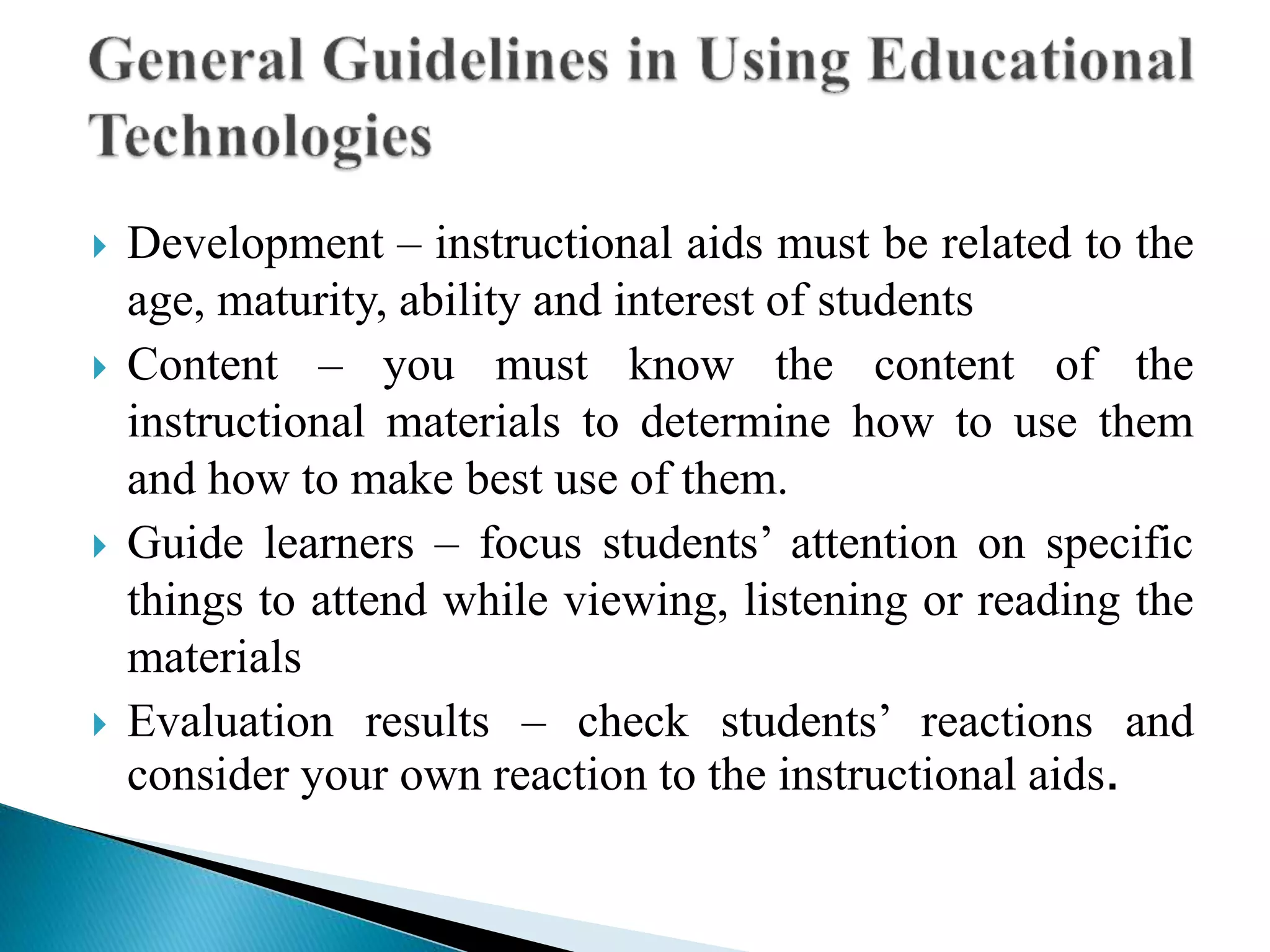  Development – instructional aids must be related to the
age, maturity, ability and interest of students
 Content – you must know the content of the
instructional materials to determine how to use them
and how to make best use of them.
 Guide learners – focus students’ attention on specific
things to attend while viewing, listening or reading the
materials
 Evaluation results – check students’ reactions and
consider your own reaction to the instructional aids.
 