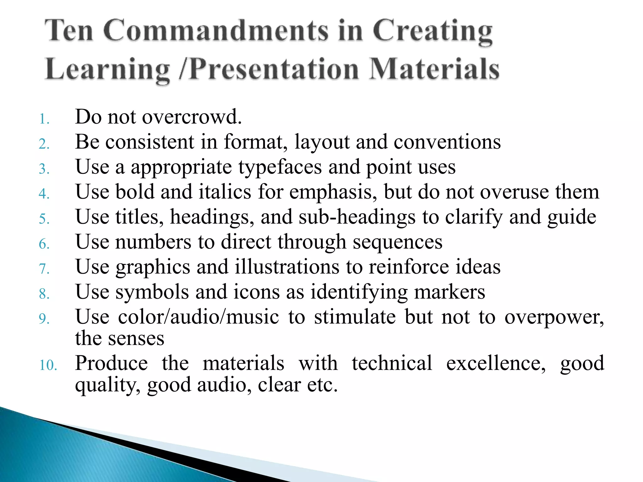 1. Do not overcrowd.
2. Be consistent in format, layout and conventions
3. Use a appropriate typefaces and point uses
4. Use bold and italics for emphasis, but do not overuse them
5. Use titles, headings, and sub-headings to clarify and guide
6. Use numbers to direct through sequences
7. Use graphics and illustrations to reinforce ideas
8. Use symbols and icons as identifying markers
9. Use color/audio/music to stimulate but not to overpower,
the senses
10. Produce the materials with technical excellence, good
quality, good audio, clear etc.
 